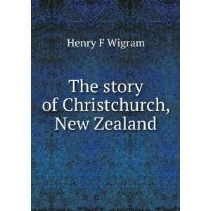  The story of Christchurch, New Zealand Henry F Wigram 